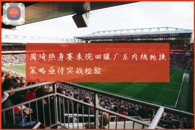周琦热身赛表现回暖广东内线轮换策略亟待实战检验