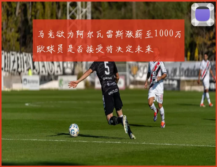 马竞欲为阿尔瓦雷斯涨薪至1000万欧球员是否接受将决定未来