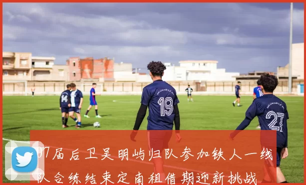 07届后卫吴明屿归队参加铁人一线队合练结束定南租借期迎新挑战