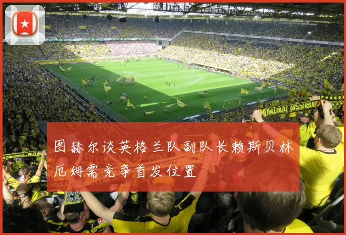 图赫尔谈英格兰队副队长赖斯贝林厄姆需竞争首发位置