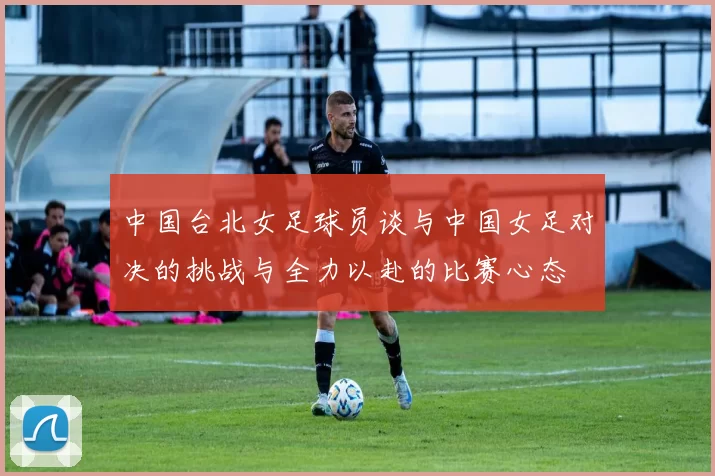 中国台北女足球员谈与中国女足对决的挑战与全力以赴的比赛心态