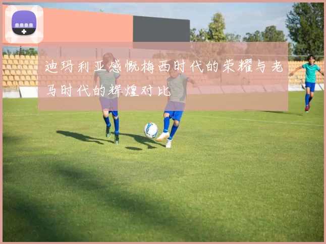 迪玛利亚感慨梅西时代的荣耀与老马时代的辉煌对比