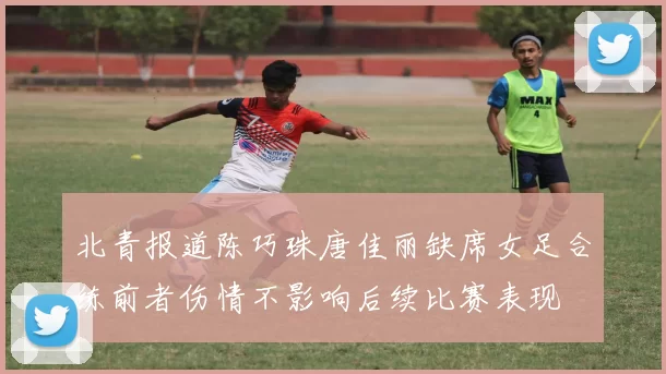 北青报道陈巧珠唐佳丽缺席女足合练前者伤情不影响后续比赛表现