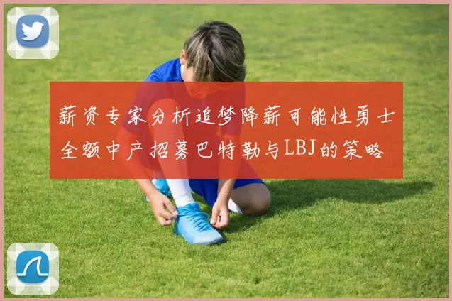 薪资专家分析追梦降薪可能性勇士全额中产招募巴特勒与LBJ的策略
