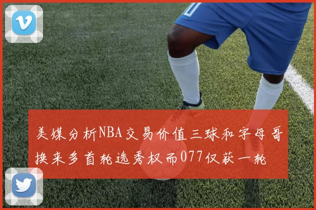 美媒分析NBA交易价值三球和字母哥换来多首轮选秀权而077仅获一轮