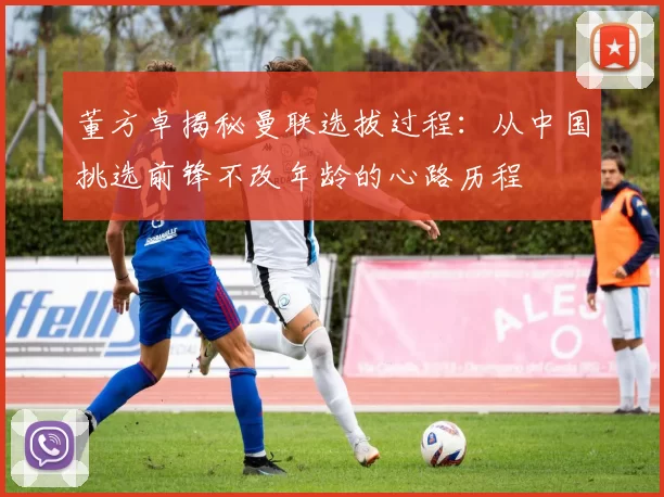 董方卓揭秘曼联选拔过程：从中国挑选前锋不改年龄的心路历程