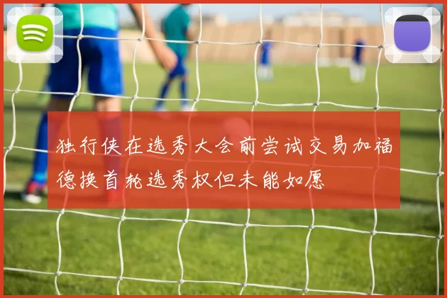 独行侠在选秀大会前尝试交易加福德换首轮选秀权但未能如愿