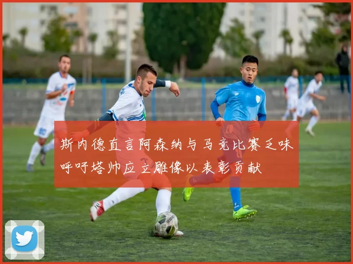 斯内德直言阿森纳与马竞比赛乏味呼吁塔帅应立雕像以表彰贡献