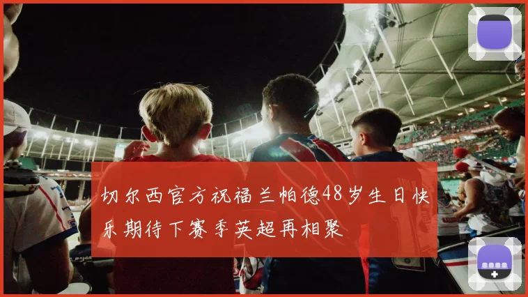 切尔西官方祝福兰帕德48岁生日快乐期待下赛季英超再相聚