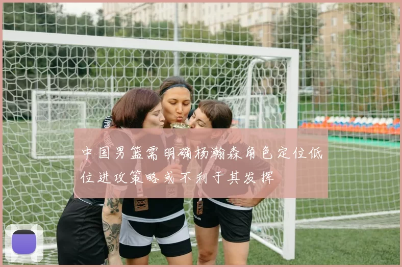 中国男篮需明确杨瀚森角色定位低位进攻策略或不利于其发挥