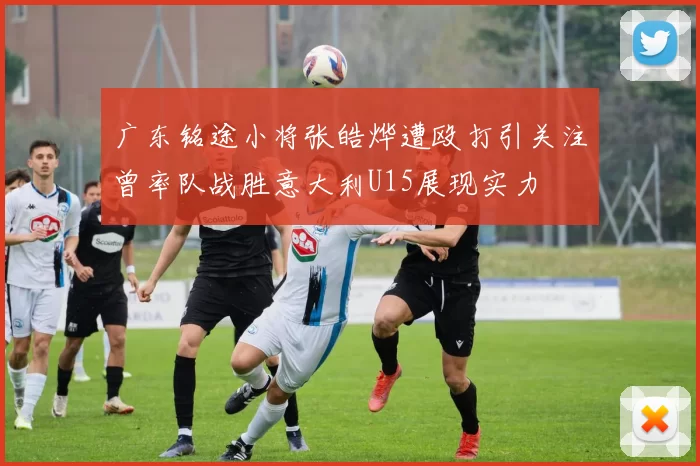 广东铭途小将张皓烨遭殴打引关注曾率队战胜意大利U15展现实力
