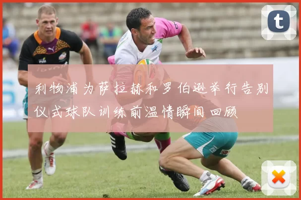 利物浦为萨拉赫和罗伯逊举行告别仪式球队训练前温情瞬间回顾