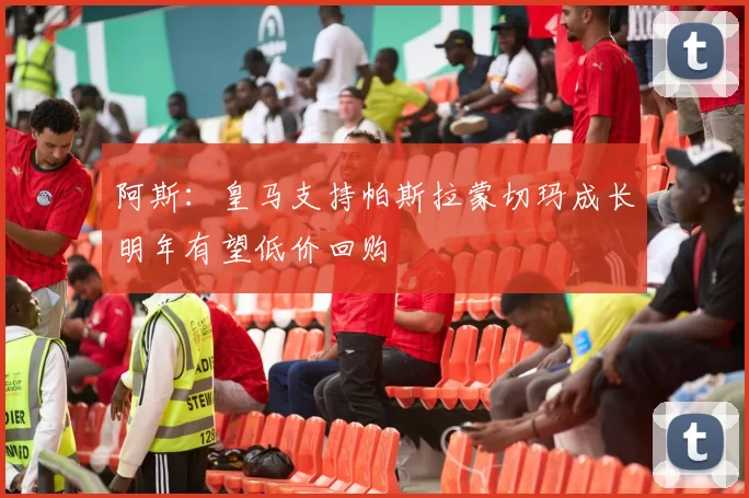 阿斯:皇马支持帕斯拉蒙切玛成长明年有望低价回购