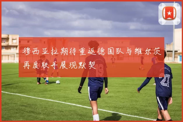 穆西亚拉期待重返德国队与维尔茨再度联手展现默契