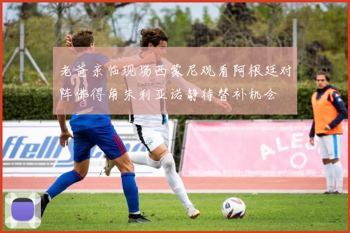 老爸亲临现场西蒙尼观看阿根廷对阵佛得角朱利亚诺静待替补机会