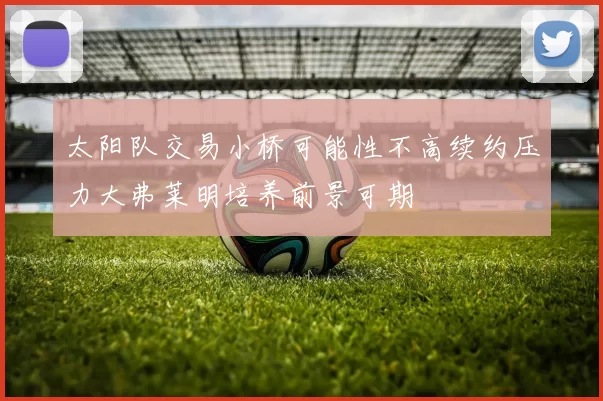太阳队交易小桥可能性不高续约压力大弗莱明培养前景可期