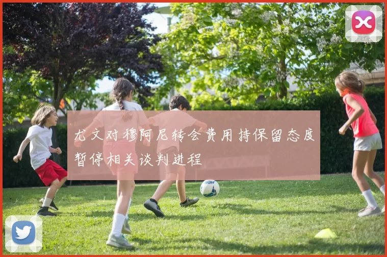 尤文对穆阿尼转会费用持保留态度暂停相关谈判进程