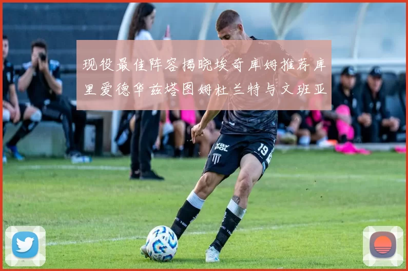 现役最佳阵容揭晓埃奇库姆推荐库里爱德华兹塔图姆杜兰特与文班亚马