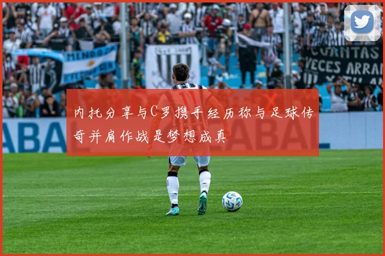 内托分享与C罗携手经历称与足球传奇并肩作战是梦想成真