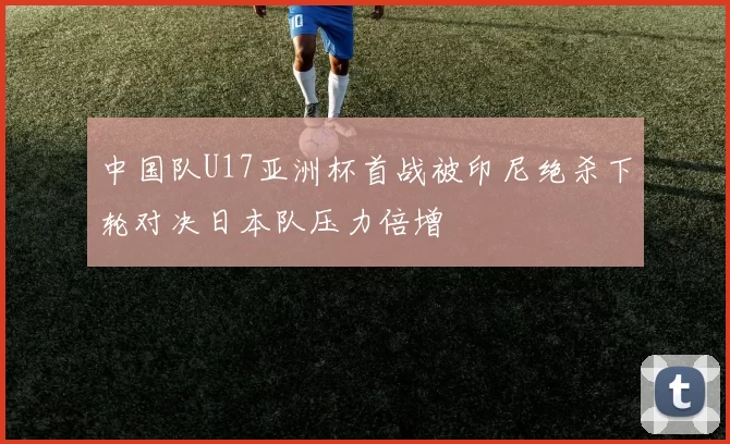 中国队U17亚洲杯首战被印尼绝杀下轮对决日本队压力倍增