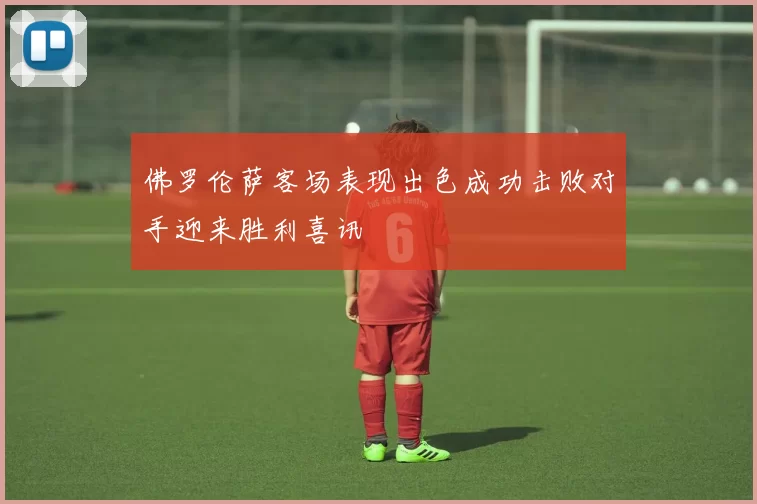 佛罗伦萨客场表现出色成功击败对手迎来胜利喜讯