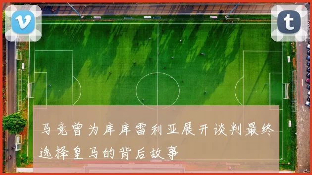 马竞曾为库库雷利亚展开谈判最终选择皇马的背后故事