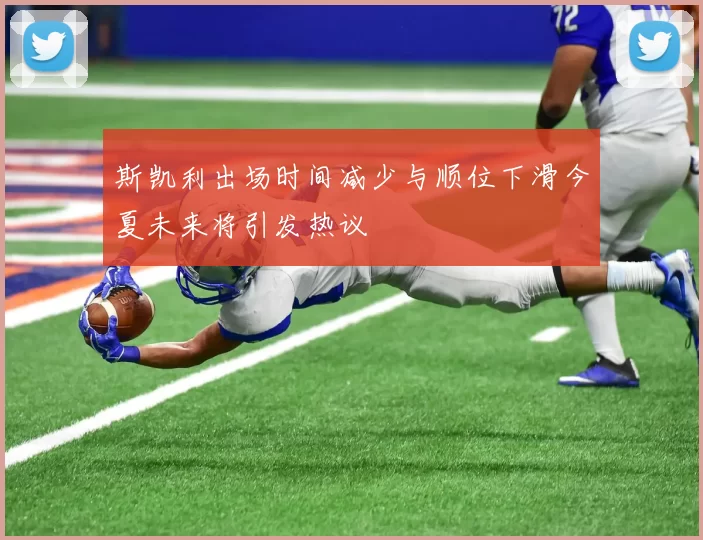 斯凯利出场时间减少与顺位下滑今夏未来将引发热议