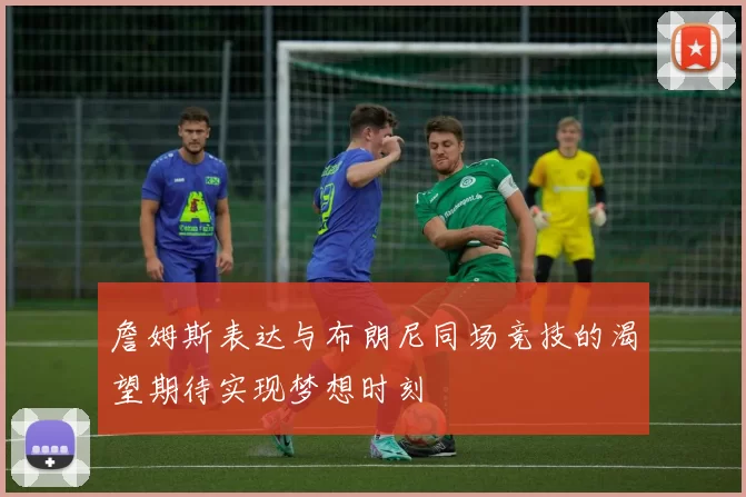 詹姆斯表达与布朗尼同场竞技的渴望期待实现梦想时刻