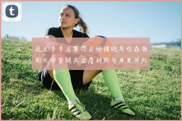 近五季季后赛得分榜揭晓布伦森领衔大帝紧随其后詹姆斯与库里并列第四