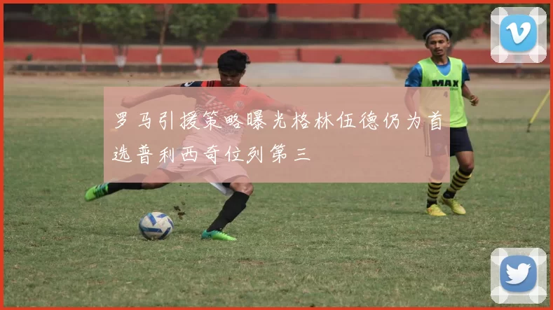 罗马引援策略曝光格林伍德仍为首选普利西奇位列第三